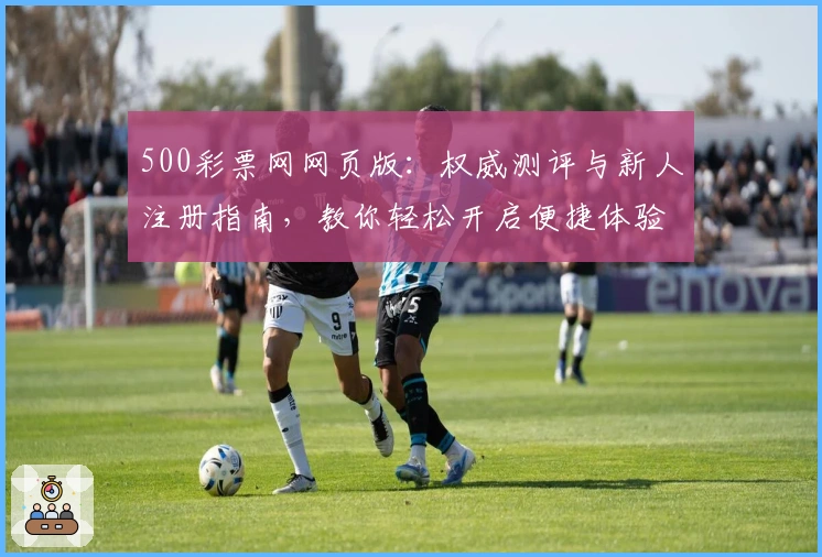 500彩票网网页版：权威测评与新人注册指南，教你轻松开启便捷体验