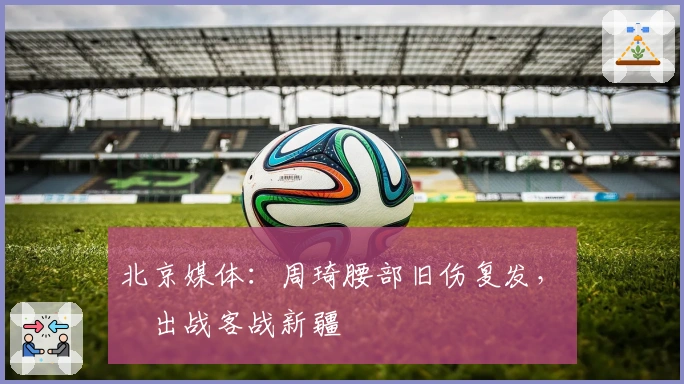 北京媒体：周琦腰部旧伤复发，無緣出战客战新疆