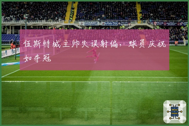 伍斯特城主帅失误射偏，球员庆祝如夺冠