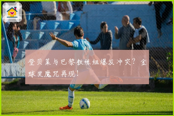 登贝莱与巴黎教练组爆发冲突？金球奖魔咒再现！