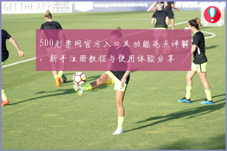 500彩票网官方入口及功能亮点详解，新手注册教程与使用体验分享
