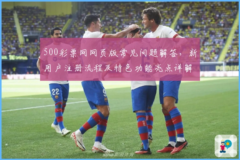 500彩票网网页版常见问题解答，新用户注册流程及特色功能亮点详解