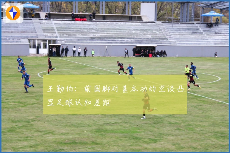 王勤伯：前国脚对基本功的空谈凸显足球认知差距