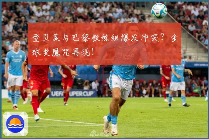 登贝莱与巴黎教练组爆发冲突？金球奖魔咒再现！