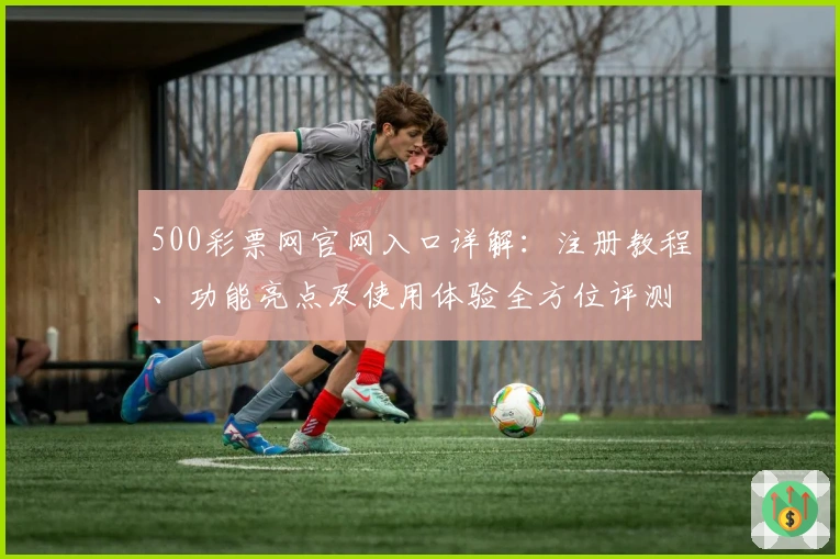 500彩票网官网入口详解：注册教程、功能亮点及使用体验全方位评测