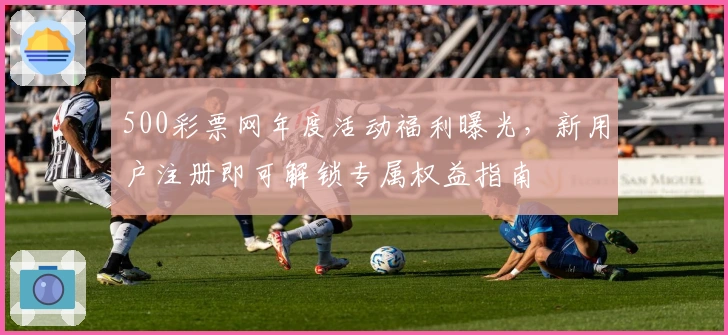 500彩票网年度活动福利曝光，新用户注册即可解锁专属权益指南