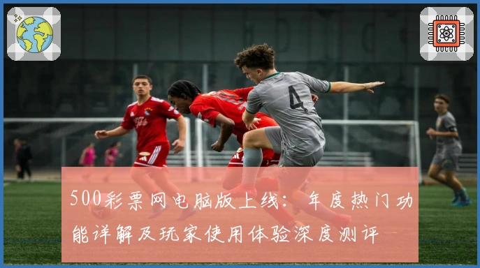 500彩票网电脑版上线：年度热门功能详解及玩家使用体验深度测评