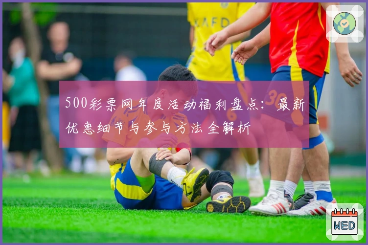 500彩票网年度活动福利盘点：最新优惠细节与参与方法全解析