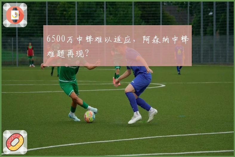 6500万中锋难以适应，阿森纳中锋难题再现？