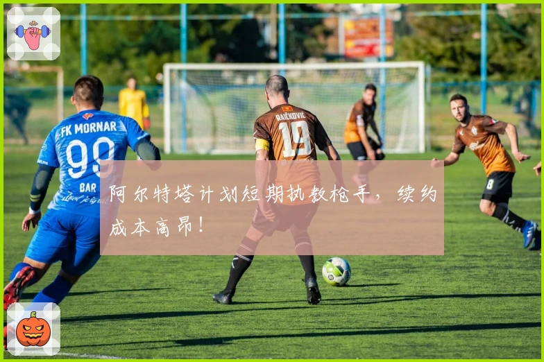 阿尔特塔计划短期执教枪手，续约成本高昂！