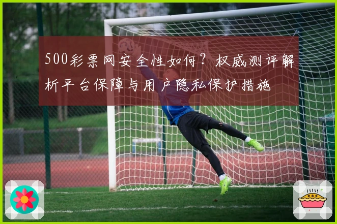 500彩票网安全性如何？权威测评解析平台保障与用户隐私保护措施