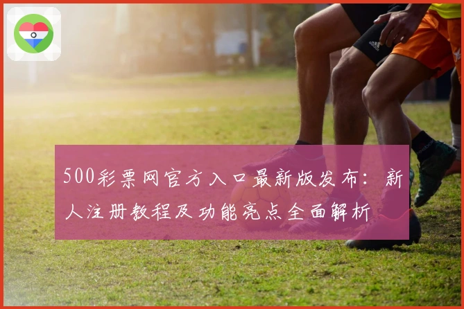 500彩票网官方入口最新版发布：新人注册教程及功能亮点全面解析