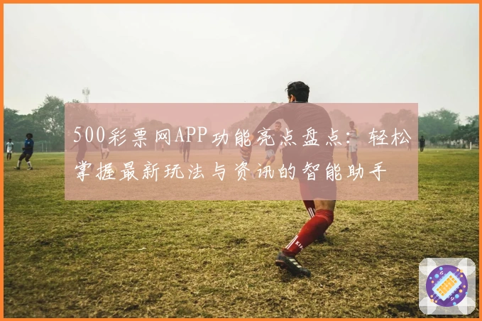 500彩票网APP功能亮点盘点:轻松掌握最新玩法与资讯的智能助手