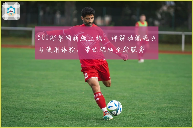500彩票网新版上线：详解功能亮点与使用体验，带你玩转全新服务