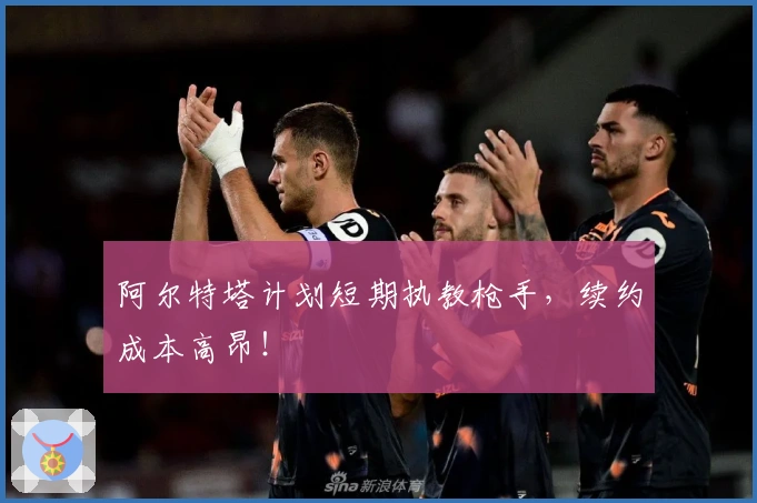 阿尔特塔计划短期执教枪手，续约成本高昂！